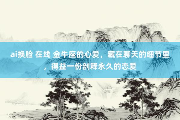 ai换脸 在线 金牛座的心爱，藏在聊天的细节里，得益一份剖释永久的恋爱