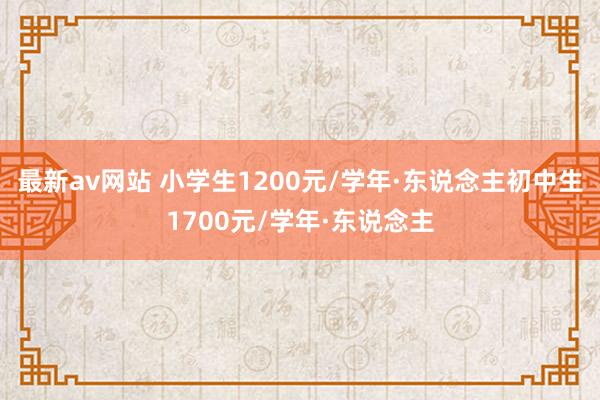 最新av网站 小学生1200元/学年·东说念主初中生1700元/学年·东说念主