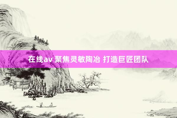 在线av 聚焦灵敏陶冶 打造巨匠团队