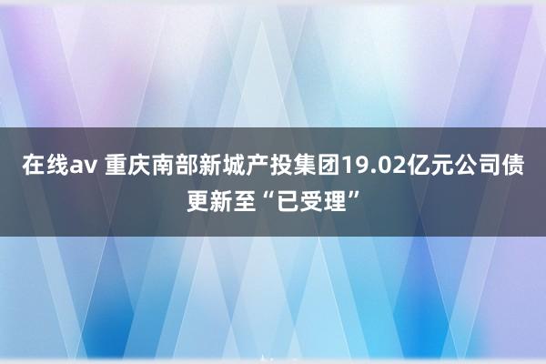 在线av 重庆南部新城产投集团19.02亿元公司债更新至“已受理”