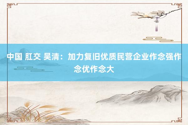 中国 肛交 吴清：加力复旧优质民营企业作念强作念优作念大