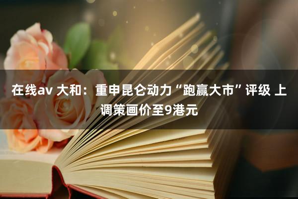 在线av 大和：重申昆仑动力“跑赢大市”评级 上调策画价至9港元