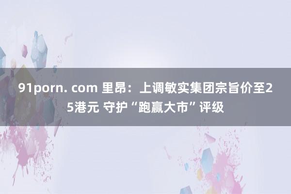 91porn. com 里昂：上调敏实集团宗旨价至25港元 守护“跑赢大市”评级