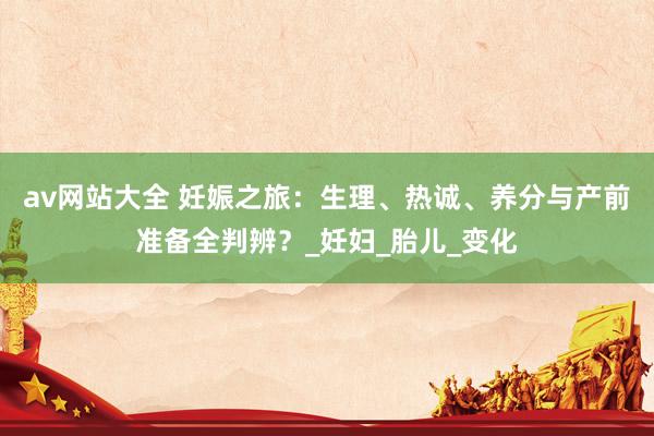 av网站大全 妊娠之旅：生理、热诚、养分与产前准备全判辨？_妊妇_胎儿_变化