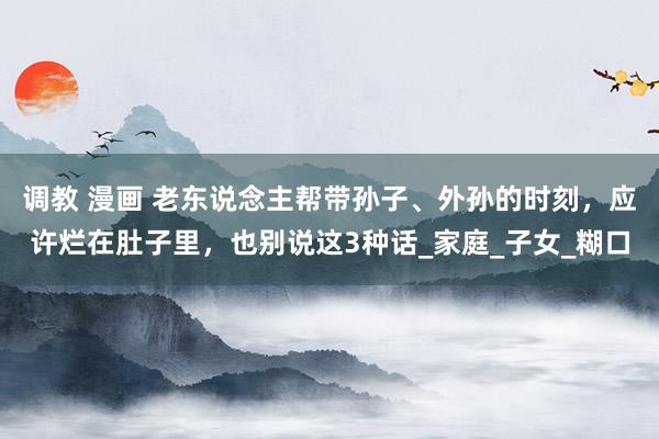 调教 漫画 老东说念主帮带孙子、外孙的时刻，应许烂在肚子里，也别说这3种话_家庭_子女_糊口
