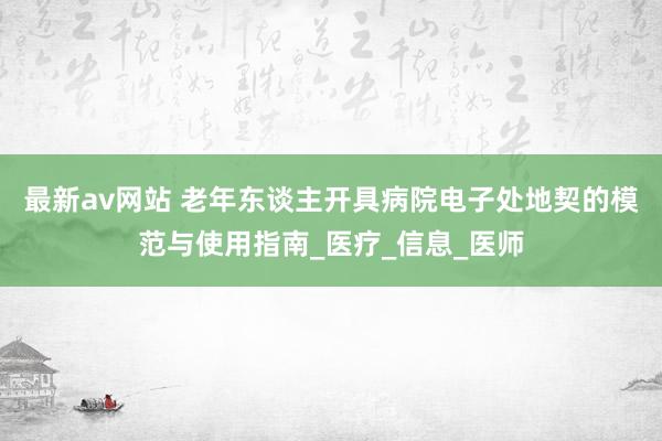最新av网站 老年东谈主开具病院电子处地契的模范与使用指南_医疗_信息_医师