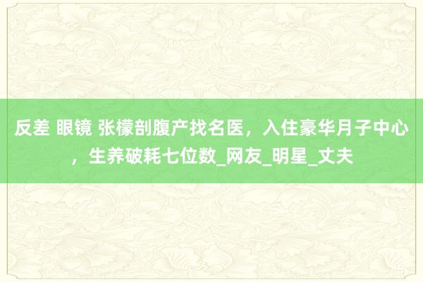反差 眼镜 张檬剖腹产找名医，入住豪华月子中心，生养破耗七位数_网友_明星_丈夫