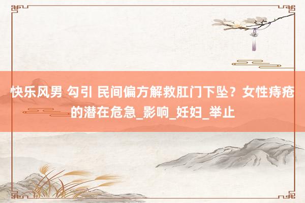 快乐风男 勾引 民间偏方解救肛门下坠？女性痔疮的潜在危急_影响_妊妇_举止