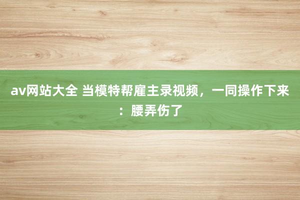 av网站大全 当模特帮雇主录视频，一同操作下来：腰弄伤了