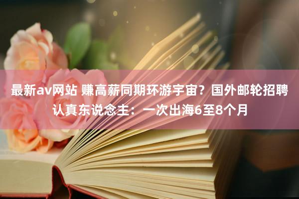 最新av网站 赚高薪同期环游宇宙？国外邮轮招聘认真东说念主：一次出海6至8个月