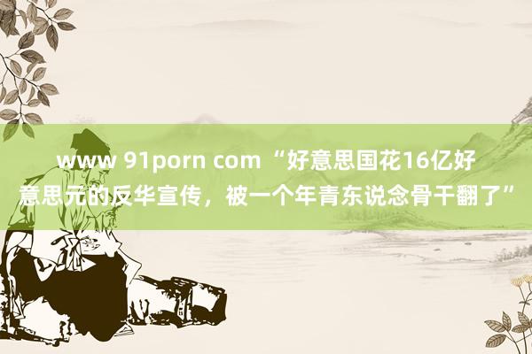 www 91porn com “好意思国花16亿好意思元的反华宣传，被一个年青东说念骨干翻了”