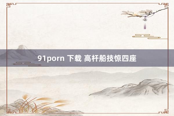 91porn 下载 高杆船技惊四座