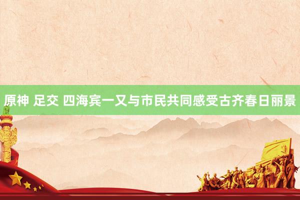 原神 足交 四海宾一又与市民共同感受古齐春日丽景