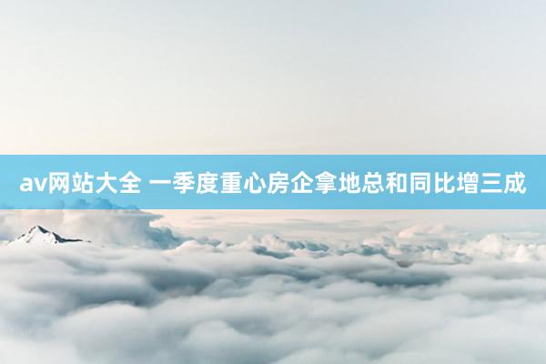 av网站大全 一季度重心房企拿地总和同比增三成
