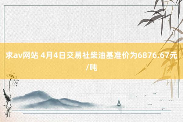 求av网站 4月4日交易社柴油基准价为6876.67元/吨