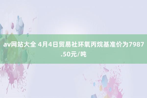 av网站大全 4月4日贸易社环氧丙烷基准价为7987.50元/吨