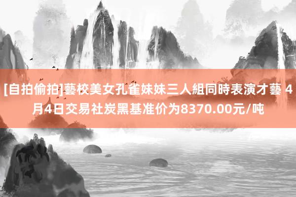 [自拍偷拍]藝校美女孔雀妹妹三人組同時表演才藝 4月4日交易社炭黑基准价为8370.00元/吨