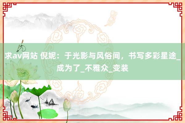求av网站 倪妮：于光影与风俗间，书写多彩星途_成为了_不雅众_变装