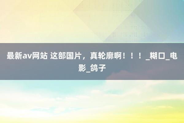 最新av网站 这部国片，真轮廓啊！！！_糊口_电影_鸽子
