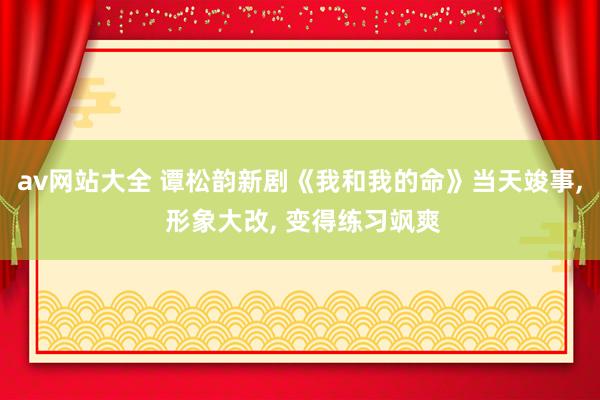 av网站大全 谭松韵新剧《我和我的命》当天竣事， 形象大改， 变得练习飒爽