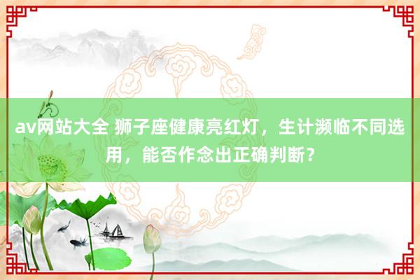 av网站大全 狮子座健康亮红灯，生计濒临不同选用，能否作念出正确判断？