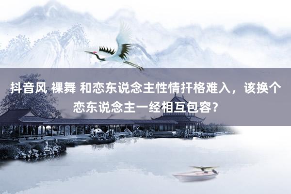 抖音风 裸舞 和恋东说念主性情扞格难入，该换个恋东说念主一经相互包容？