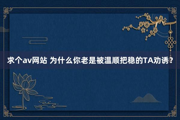 求个av网站 为什么你老是被温顺把稳的TA劝诱？