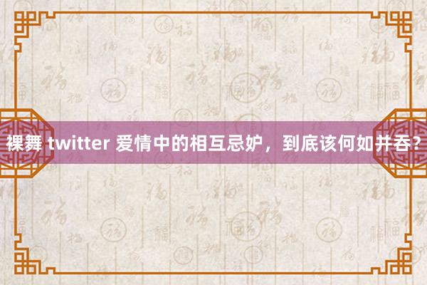 裸舞 twitter 爱情中的相互忌妒，到底该何如并吞？