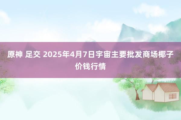 原神 足交 2025年4月7日宇宙主要批发商场椰子价钱行情