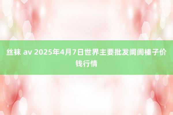 丝袜 av 2025年4月7日世界主要批发阛阓榛子价钱行情