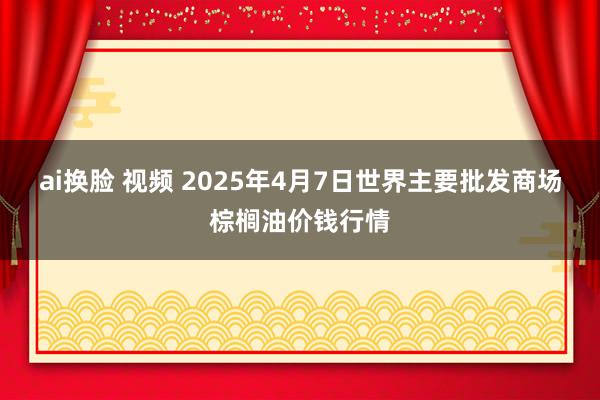 ai换脸 视频 2025年4月7日世界主要批发商场棕榈油价钱行情