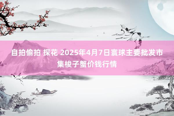自拍偷拍 探花 2025年4月7日寰球主要批发市集梭子蟹价钱行情