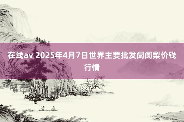 在线av 2025年4月7日世界主要批发阛阓梨价钱行情