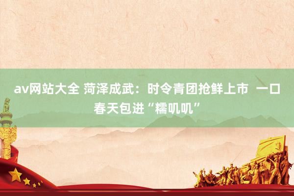 av网站大全 菏泽成武：时令青团抢鲜上市  一口春天包进“糯叽叽”