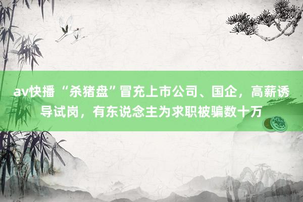 av快播 “杀猪盘”冒充上市公司、国企，高薪诱导试岗，有东说念主为求职被骗数十万