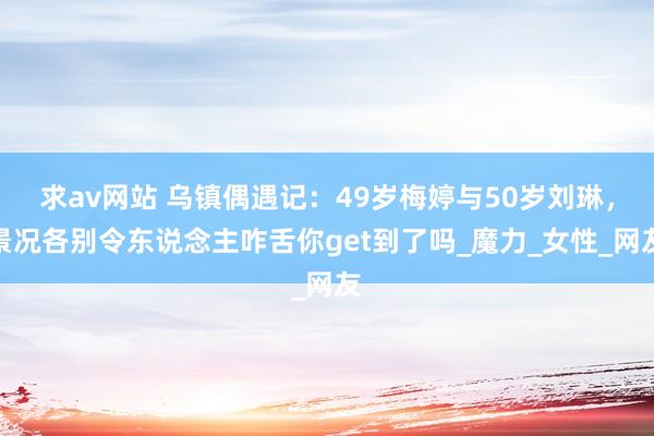 求av网站 乌镇偶遇记：49岁梅婷与50岁刘琳，景况各别令东说念主咋舌你get到了吗_魔力_女性_网友