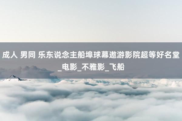 成人 男同 乐东说念主船埠球幕遨游影院超等好名堂_电影_不雅影_飞船