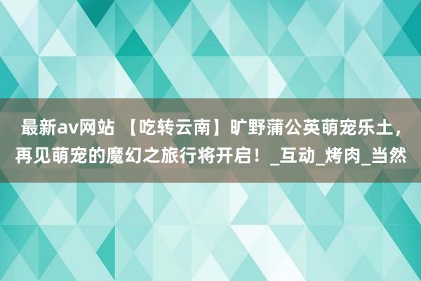 最新av网站 【吃转云南】旷野蒲公英萌宠乐土，再见萌宠的魔幻之旅行将开启！_互动_烤肉_当然