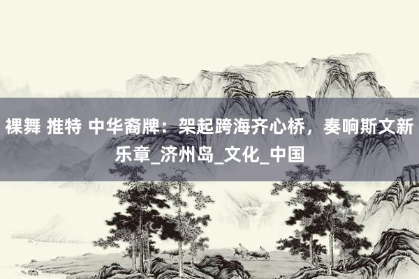 裸舞 推特 中华裔牌：架起跨海齐心桥，奏响斯文新乐章_济州岛_文化_中国