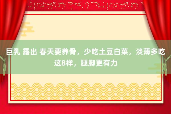 巨乳 露出 春天要养骨，少吃土豆白菜，淡薄多吃这8样，腿脚更有力