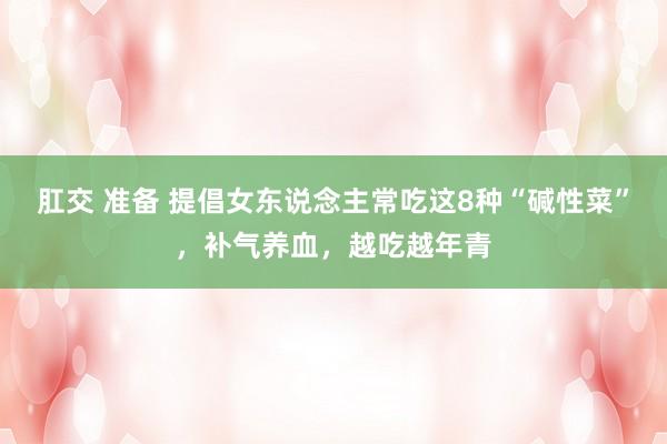 肛交 准备 提倡女东说念主常吃这8种“碱性菜”，补气养血，越吃越年青
