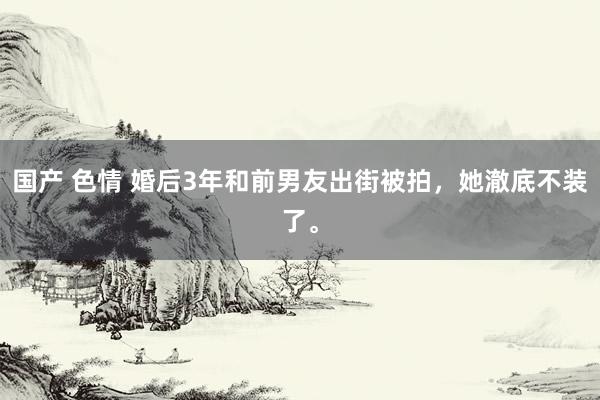 国产 色情 婚后3年和前男友出街被拍，她澈底不装了。