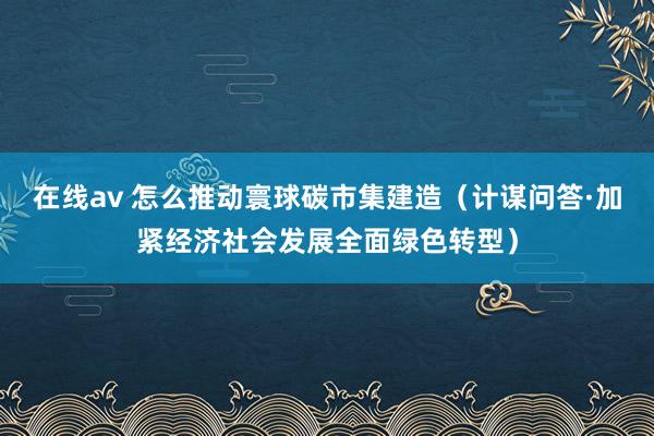 在线av 怎么推动寰球碳市集建造（计谋问答·加紧经济社会发展全面绿色转型）