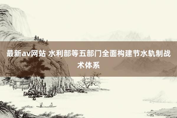最新av网站 水利部等五部门全面构建节水轨制战术体系