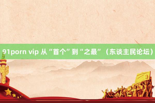 91porn vip 从“首个”到“之最”（东谈主民论坛）