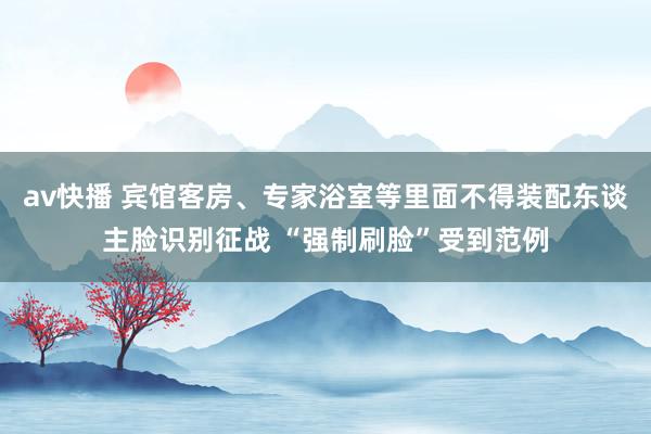 av快播 宾馆客房、专家浴室等里面不得装配东谈主脸识别征战 “强制刷脸”受到范例