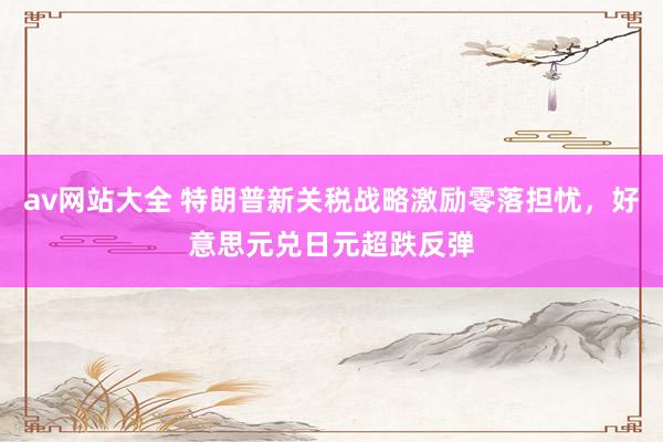 av网站大全 特朗普新关税战略激励零落担忧，好意思元兑日元超跌反弹