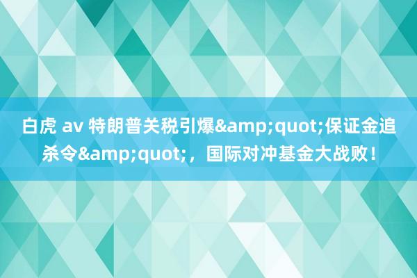 白虎 av 特朗普关税引爆&quot;保证金追杀令&quot;，国际对冲基金大战败！