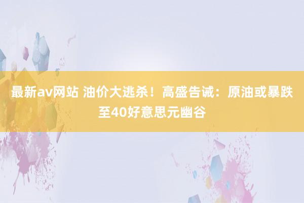 最新av网站 油价大逃杀！高盛告诫：原油或暴跌至40好意思元幽谷