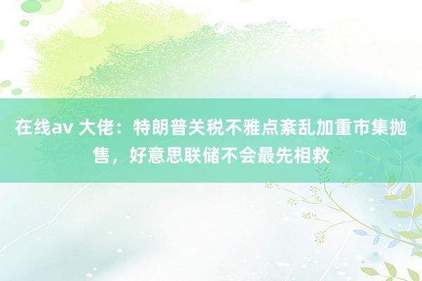 在线av 大佬：特朗普关税不雅点紊乱加重市集抛售，好意思联储不会最先相救